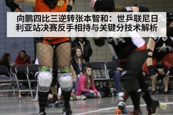 向鹏四比三逆转张本智和：世乒联尼日利亚站决赛反手相持与关键分技术解析