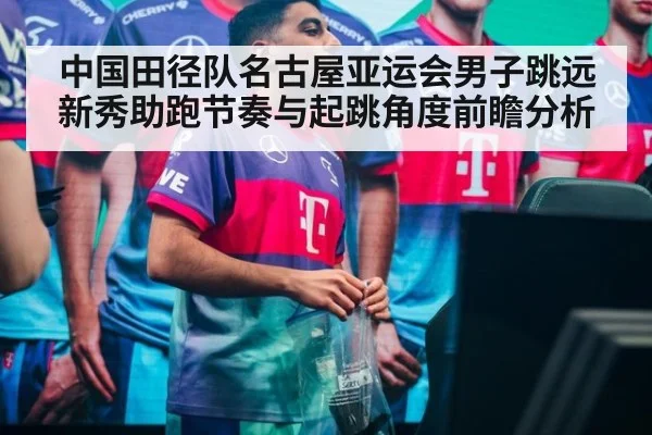 中国田径队名古屋亚运会男子跳远新秀助跑节奏与起跳角度前瞻分析